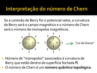 Se	
  a	
  conexão	
  de	
  Berry	
  for	
  o	
  potencial	
  vetor,	
  a	
  curvatura	
  
de	
  Berry	
  será	
  o	
  campo	
  magnético	
  e	
  o	
  número	
  de	
  Chern	
  
será	
  o	
  número	
  de	
  monopolos	
  magnéticos.	
  
“Lei	
  de	
  Gauss”	
  

¡ 
¡ 

Número	
  de	
  “monopolos”	
  associados	
  à	
  curvatura	
  de	
  
Berry	
  que	
  estão	
  dentro	
  da	
  superfície	
  fechada	
  R.	
  
O	
  número	
  de	
  Chern	
  é	
  um	
  número	
  quântico	
  topológico.	
  

 