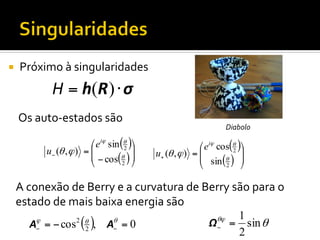 ¡ 

Próximo	
  à	
  singularidades	
  

H = h( R ) ⋅ σ
Os	
  auto-­‐estados	
  são	
  
⎛ eiϕ sin (θ )⎞
2
⎟
u− (θ , ϕ ) = ⎜
⎜ − cos(θ ) ⎟
2 ⎠
⎝

Diabolo	
  

⎛ eiϕ cos(θ )⎞
2
⎟
u+ (θ , ϕ ) = ⎜
⎜ sin (θ ) ⎟
2
⎝
⎠

A	
  conexão	
  de	
  Berry	
  e	
  a	
  curvatura	
  de	
  Berry	
  são	
  para	
  o	
  
estado	
  de	
  mais	
  baixa	
  energia	
  são	
  
A = − cos
ϕ
−

( ),

2 θ
2

A =0
θ
−

Ω−

θϕ

1
= sin θ
2

 
