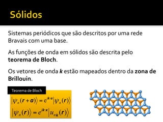 Sistemas	
  periódicos	
  que	
  são	
  descritos	
  por	
  uma	
  rede	
  
Bravais	
  com	
  uma	
  base.	
  
As	
  funções	
  de	
  onda	
  em	
  sólidos	
  são	
  descrita	
  pelo	
  
teorema	
  de	
  Bloch.	
  
Os	
  vetores	
  de	
  onda	
  k	
  estão	
  mapeados	
  dentro	
  da	
  zona	
  de	
  
Brillouin.	
  
Teorema	
  de	
  Bloch	
  

ψ n (r + a) = e

ik ⋅a

ψ n (r )

ψ n (r ) = eik⋅x un k (r )

 