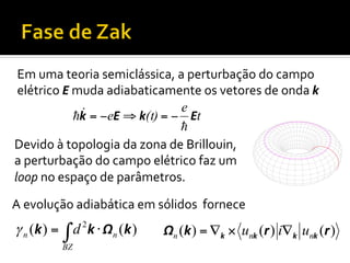 Em	
  uma	
  teoria	
  semiclássica,	
  a	
  perturbação	
  do	
  campo	
  
elétrico	
  E	
  muda	
  adiabaticamente	
  os	
  vetores	
  de	
  onda	
  k	
  
" = −eE ⇒ k(t) = − e Et
!k
!
Devido	
  à	
  topologia	
  da	
  zona	
  de	
  Brillouin,	
  
a	
  perturbação	
  do	
  campo	
  elétrico	
  faz	
  um	
  
loop	
  no	
  espaço	
  de	
  parâmetros.	
  	
  
A	
  evolução	
  adiabática	
  em	
  sólidos	
  	
  fornece	
  

γ n ( k ) = ∫ d 2 k ⋅ Ωn ( k )
BZ

Ωn (k ) = ∇k × unk (r ) i∇k unk (r )

 