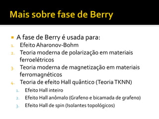 ¡  A	
  fase	
  de	
  Berry	
  é	
  usada	
  para:	
  
1. 
2. 
3. 
4. 

Efeito	
  Aharonov-­‐Bohm	
  
Teoria	
  moderna	
  de	
  polarização	
  em	
  materiais	
  
ferroelétricos	
  
Teoria	
  moderna	
  de	
  magnetização	
  em	
  materiais	
  
ferromagnéticos	
  
Teoria	
  de	
  efeito	
  Hall	
  quântico	
  (Teoria	
  TKNN)	
  

Efeito	
  Hall	
  inteiro	
  
2.  Efeito	
  Hall	
  anômalo	
  (Grafeno	
  e	
  bicamada	
  de	
  grafeno)	
  
3.  Efeito	
  Hall	
  de	
  spin	
  (Isolantes	
  topológicos)	
  
1. 

 
