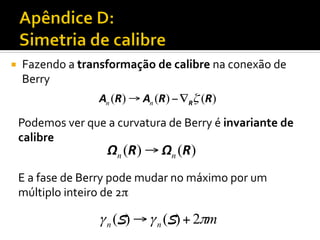 ¡ 

Fazendo	
  a	
  transformação	
  de	
  calibre	
  na	
  conexão	
  de	
  
Berry	
  
An (R) → An (R) − ∇Rζ (R)

Podemos	
  ver	
  que	
  a	
  curvatura	
  de	
  Berry	
  é	
  invariante	
  de	
  
calibre	
  

Ωn (R ) → Ωn (R )

E	
  a	
  fase	
  de	
  Berry	
  pode	
  mudar	
  no	
  máximo	
  por	
  um	
  
múltiplo	
  inteiro	
  de	
  2π	


γ n (S) → γ n (S) + 2πm

 