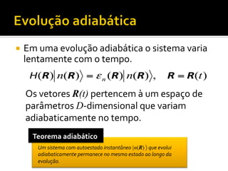 ¡  Em	
  uma	
  evolução	
  adiabática	
  o	
  sistema	
  varia	
  

lentamente	
  com	
  o	
  tempo.	
  

H(R) n(R) = ε n (R) n(R) ,

R = R(t )

Os	
  vetores	
  R(t)	
  pertencem	
  à	
  um	
  espaço	
  de	
  
parâmetros	
  D-­‐dimensional	
  que	
  variam	
  
adiabaticamente	
  no	
  tempo.	
  
Teorema	
  adiabático	
  
Um	
  sistema	
  com	
  autoestado	
  instantâneo	
  |n(R)	
  〉	
  que	
  evolui	
  
adiabaticamente	
  permanece	
  no	
  mesmo	
  estado	
  ao	
  longo	
  da	
  
evolução.	
  

 