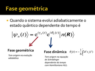 ¡  Quando	
  o	
  sistema	
  evolui	
  adiabaticamente	
  o	
  

estado	
  quântico	
  dependente	
  do	
  tempo	
  é	
  

ψ n (t ) = e
Fase	
  geométrica	
  
Tem	
  origem	
  na	
  evolução	
  
adiabá3ca	
  

iγ n ( t ) iϑn ( t )

e

n(R)

Fase	
  dinâmica	
  
Tem	
  origem	
  na	
  equação	
  
de	
  Schrödinger	
  
dependente	
  do	
  tempo	
  
com	
  Hamiltoniano	
  H(t).	
  

t

1
ϑn (t ) = − ∫ dt ' ε n (t ' )
!0

 