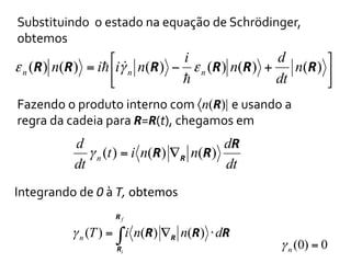 Substituindo	
  	
  o	
  estado	
  na	
  equação	
  de	
  Schrödinger,	
  
obtemos	
  

i
d
⎡ "
⎤
ε n (R ) n(R ) = i! ⎢iγ n n(R ) − ε n (R ) n(R ) + n(R ) ⎥
!
dt
⎣
⎦
Fazendo	
  o	
  produto	
  interno	
  com	
  〈n(R)| e	
  usando	
  a	
  
regra	
  da	
  cadeia	
  para	
  R=R(t),	
  chegamos	
  em	
  

d
dR
γ n (t ) = i n(R ) ∇ R n(R )
dt
dt
Integrando	
  de	
  0	
  à	
  T,	
  obtemos	
  
Rf

γ n (T ) = ∫ i n(R) ∇R n(R) ⋅ dR
Ri

γ n (0) = 0

 