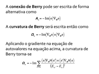 A	
  conexão	
  de	
  Berry	
  pode	
  ser	
  escrita	
  de	
  forma	
  
alternativa	
  como	
  
An = − Im n ∇R n

A	
  curvatura	
  de	
  Berry	
  será	
  escrita	
  então	
  como	
  
Ωn = − Im ∇R n × ∇R n

Aplicando	
  o	
  gradiente	
  na	
  equação	
  de	
  
autovalores	
  na	
  equação	
  acima,	
  a	
  curvatura	
  de	
  
Berry	
  torna-­‐se	
  
Ωn = − Im ∑

n '≠ n

n ∇ R H n' × n' ∇ R H n

(En ' − En )2

 