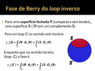 ¡ 

Para	
  uma	
  superfície	
  fechada	
  R	
  (compacta	
  e	
  sem	
  bordas)	
  ,	
  
uma	
  superfície	
  S	
  ⊂R	
  tem	
  um	
  complemento	
  Sc
Para	
  um	
  loop	
  C	
  no	
  sentido	
  anti-­‐horário	
  
γ n (S) = ∫ dR ⋅ An (R ) = ∫ d S ⋅ Ωn (R )
C

S

Enquanto	
  que	
  no	
  sentido	
  horário	
  
(loop	
  -­‐C)	
  a	
  fase	
  é	
  

γ n (Sc ) = ∫ dR ⋅ An (R) = ∫ d S ⋅ Ωn (R)
−C

Sc

 