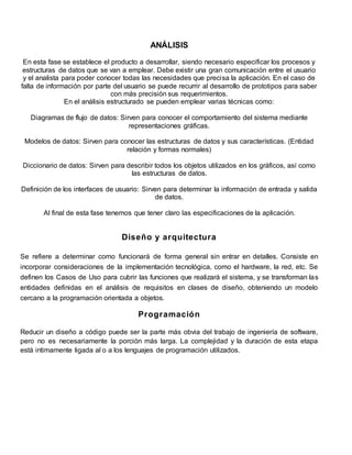 ANÁLISIS 
En esta fase se establece el producto a desarrollar, siendo necesario especificar los procesos y 
estructuras de datos que se van a emplear. Debe existir una gran comunicación entre el usuario 
y el analista para poder conocer todas las necesidades que precisa la aplicación. En el caso de 
falta de información por parte del usuario se puede recurrir al desarrollo de prototipos para saber 
con más precisión sus requerimientos. 
En el análisis estructurado se pueden emplear varias técnicas como: 
Diagramas de flujo de datos: Sirven para conocer el comportamiento del sistema mediante 
representaciones gráficas. 
Modelos de datos: Sirven para conocer las estructuras de datos y sus características. (Entidad 
relación y formas normales) 
Diccionario de datos: Sirven para describir todos los objetos utilizados en los gráficos, así como 
las estructuras de datos. 
Definición de los interfaces de usuario: Sirven para determinar la información de entrada y salida 
de datos. 
Al final de esta fase tenemos que tener claro las especificaciones de la aplicación. 
Diseño y arquitectura 
Se refiere a determinar como funcionará de forma general sin entrar en detalles. Consiste en 
incorporar consideraciones de la implementación tecnológica, como el hardware, la red, etc. Se 
definen los Casos de Uso para cubrir las funciones que realizará el sistema, y se transforman las 
entidades definidas en el análisis de requisitos en clases de diseño, obteniendo un modelo 
cercano a la programación orientada a objetos. 
Programación 
Reducir un diseño a código puede ser la parte más obvia del trabajo de ingeniería de software, 
pero no es necesariamente la porción más larga. La complejidad y la duración de esta etapa 
está intimamente ligada al o a los lenguajes de programación utilizados. 
 