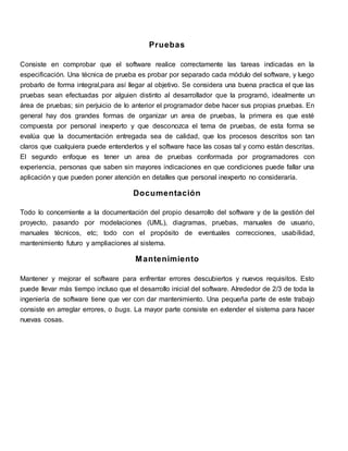 Pruebas 
Consiste en comprobar que el software realice correctamente las tareas indicadas en la 
especificación. Una técnica de prueba es probar por separado cada módulo del software, y luego 
probarlo de forma integral,para así llegar al objetivo. Se considera una buena practica el que las 
pruebas sean efectuadas por alguien distinto al desarrollador que la programó, idealmente un 
área de pruebas; sin perjuicio de lo anterior el programador debe hacer sus propias pruebas. En 
general hay dos grandes formas de organizar un area de pruebas, la primera es que esté 
compuesta por personal inexperto y que desconozca el tema de pruebas, de esta forma se 
evalúa que la documentación entregada sea de calidad, que los procesos descritos son tan 
claros que cualquiera puede entenderlos y el software hace las cosas tal y como están descritas. 
El segundo enfoque es tener un area de pruebas conformada por programadores con 
experiencia, personas que saben sin mayores indicaciones en que condiciones puede fallar una 
aplicación y que pueden poner atención en detalles que personal inexperto no consideraría. 
Documentación 
Todo lo concerniente a la documentación del propio desarrollo del software y de la gestión del 
proyecto, pasando por modelaciones (UML), diagramas, pruebas, manuales de usuario, 
manuales técnicos, etc; todo con el propósito de eventuales correcciones, usabilidad, 
mantenimiento futuro y ampliaciones al sistema. 
Mantenimiento 
Mantener y mejorar el software para enfrentar errores descubiertos y nuevos requisitos. Esto 
puede llevar más tiempo incluso que el desarrollo inicial del software. Alrededor de 2/3 de toda la 
ingeniería de software tiene que ver con dar mantenimiento. Una pequeña parte de este trabajo 
consiste en arreglar errores, o bugs. La mayor parte consiste en extender el sistema para hacer 
nuevas cosas. 
 