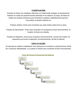 CODIFICACIÓN 
Consiste en traducir los resultados obtenidos a un determinado lenguaje de programación, 
teniendo en cuenta las especificaciones obtenidas en el cuaderno de carga. Se deben de 
realizar las pruebas necesarias para comprobar la calidad y estabilidad del programa. 
Las pruebas se pueden clasificar en: 
Pruebas unitarias: Sirven para comprobar que cada módulo realice bien su tarea. 
Pruebas de interconexión: Sirven para comprobar en el programa el buen funcionamiento en 
conjunto de todos sus módulos. 
Pruebas de integración: Sirven para comprobar el funcionamiento correcto del conjunto de 
programas que forman la aplicación. (el funcionamiento de todo el sistema) 
EXPLOTACIÓN 
En esta fase se realiza la implantación de la aplicación en el sistema o sistemas físicos donde 
van a funcionar habitualmente y su puesta en marcha para comprobar el buen funcionamiento. 
