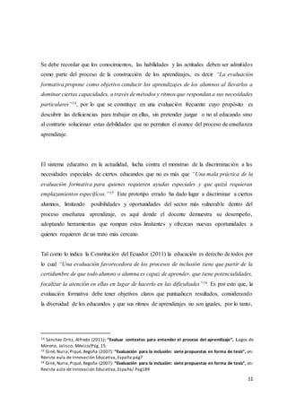 11
Se debe recordar que los conocimientos, las habilidades y las actitudes deben ser admitidos
como parte del proceso de la construcción de los aprendizajes, es decir “La evaluación
formativa propone como objetivo conducir los aprendizajes de los alumnos al llevarlos a
dominar ciertas capacidades, a través de métodos y ritmos que respondan a sus necesidades
particulares”14, por lo que se constituye en una evaluación frecuente cuyo propósito es
descubrir las deficiencias para trabajar en ellas, sin pretender juzgar o no al educando sino
al contrario solucionar estas debilidades que no permiten el avance del proceso de enseñanza
aprendizaje.
El sistema educativo en la actualidad, lucha contra el monstruo de la discriminación a las
necesidades especiales de ciertos educandos que no es más que “Una mala práctica de la
evaluación formativa para quienes requieren ayudas especiales y que quizá requieran
emplazamientos específicos.”15 Este prototipo errado ha dado lugar a discriminar a ciertos
alumnos, limitando posibilidades y oportunidades del sector más vulnerable dentro del
proceso enseñanza aprendizaje, es aquí donde el docente demuestra su desempeño,
adoptando herramientas que rompan estos limitantes y ofrezcan nuevas oportunidades a
quienes requieren de un trato más cercano.
Tal como lo indica la Constitución del Ecuador (2011) la educación es derecho de todos por
lo cual “Una evaluación favorecedora de los procesos de inclusión tiene que partir de la
certidumbre de que todo alumno o alumna es capaz de aprender, que tiene potencialidades,
focalizar la atención en ellas en lugar de hacerlo en las dificultades”16. Es por esto que, la
evaluación formativa debe tener objetivos claros que puntualicen resultados, considerando
la diversidad de los educandos y que sus ritmos de aprendizajes no son iguales, por lo tanto,
14 Sánchez Ortiz, Alfredo (2011): “Evaluar contextos para entender el proceso del aprendizaje”, Lagos de
Moreno, Jalisco, México/Pág. 15.
15 Giné, Nuria,Piqué, Begoña (2007): “Evaluación para la inclusión: siete propuestas en forma de tesis”, en:
Revista aula de Innovación Educativa, España.pág7
16 Giné, Nuria,Piqué, Begoña (2007): “Evaluación para la inclusión: siete propuestas en forma de tesis”, en:
Revista aula de Innovación Educativa, España/ Pag189
 