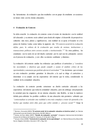 12
las herramientas de evaluación que dan resultados con un grupo de estudiante en ocasiones
no tienen éxito con los demás educandos.
4 Evaluación de Contexto
Se debe concebir la evaluación de contexto como el evento de vinculación con la realidad
del educando y su entorno socio cultural para desde ahí originar el desarrollo de perspectivas
culturales más ricos, plenos y significativos, esta realidad no es ajena al Ecuador ni a los
países de América Latina como indica la siguiente cita “El contexto social de la evaluación
define, pues, la cultura de la evaluación que resulta de normas, instituciones y
transacciones políticas entre actores sociales e institucionales.”17 En otras palabras, los
estudiantes son la razón de ser del diseño curricular por lo cual son los principales actores
en el proceso de evaluación, y con ellos su entorno cambiante y dinámico.
La evaluación del contexto analiza las evidencias que justifican el curriculum y “considera
las necesidades y objetivos que puede cumplir y asume el análisis crítico de las
oportunidades y amenazas que podrían afectarel curriculum”18; las decisiones que se toman
en esta evaluación permiten garantizar la dirección a la cual se dirige el curriculum y
determinar si se cumple con las expectativas del entorno que le rodea, considerando la
realidad de la comunidad educativa.
La evaluación de contexto permite estructurar un diseño curricular adecuado a las
expectativas del entorno que rodea la comunidad educativa, pero sin embargo está preparada
la sociedad para las exigencias de un sistema educativo más flexible, se tiene la madurez
debida para enfrentar los posibles conflictos de una educación más permisiva sabiendo que
“contextualizar es articular una realidad a otra más compleja o tratar de ajustarla a los
hechos que median entre ellas para que cobre sentido y proceso social”19 Surge la
17 Reimers, Fernando (2003):“El contexto social de la evaluación educativa en América Latina”, en: Revista
Latinoamericana de Estudios Educativos, No 003, México.
18 Arenas de Ruiz, Betty (2007): “Estudio de evaluación curricular” I Congreso Internacional de Calidad e
Innovación en Educación Superior, Caracas, 9-13 de abril, Pág. 9.
19 Salazar,Omar (2008):“Contexto de la evaluación de los aprendizajes”, en: Revista Educación y Desarrollo
Social, Bogotá, Colombia, Volumen II-Nº 1, Pág. 143.
 