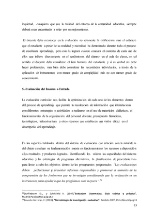 13
inquietud, cualquiera que sea la realidad del entorno de la comunidad educativa, siempre
deberá estar encaminado a velar por su mejoramiento.
El docente debe reconocer en la evaluación no solamente la calificación sino el esfuerzo
que el estudiante a pesar de su realidad y necesidad ha demostrado durante todo el proceso
de enseñanza aprendizaje, pero esto lo logrará cuando conozca el contexto de cada uno de
ellos que influye directamente en el rendimiento del alumno en el aula de clases, en tal
sentido el docente debe considerar el lado humano del estudiante y si es verdad no debe
hacer preferencias, más bien debe considerar las necesidades individuales, a través de la
aplicación de instrumentos con menor grado de complejidad más no con menor grado de
conocimiento.
5.-Evaluación del Insumo o Entrada
La evaluación curricular nos facilita la optimización de cada uno de los elementos dentro
del proceso de aprendizaje que permite la recolección de información que interrelaciona
con diferentes estrategias o actividades a realizarse en el uso de materiales didácticos, el
funcionamiento de la organización del personal docente, presupuestó financiero,
tecnológicos, infraestructura y otros recursos que establecen una visión eficaz en el
desempeño del aprendizaje.
En los aspectos habituales dentro del sistema de evaluación con relación con la naturaleza
del objeto a evaluar su fundamentación puesta en funcionamiento los recursos a disposición
a los resultados y productos logrados. Identificando los valores las capacidades del sistema
educativo y las estrategias de programas alternativos, la planificación de procedimientos
para llevar a cabo los objetivos dentro de los presupuestos programados “Las evaluaciones
deben perfeccionar y presentar informes responsables y promover el aumento de la
comprensión de los fenómenos que se investigan considerando que la evaluación es un
instrumento para ayudar a que los programas sean mejores”.20
20Stufflebeam D.L. y Schiklield A. (1987)”Evaluación Sistemática. Guía teórica y práctica”,
Madrid:Paidos/Mec.pág:183
20Bausela Herreras,E. (2003). “Metodología de Investigación evaluativa”: Modelo CIPP, Chile,Maule/pág:13
 