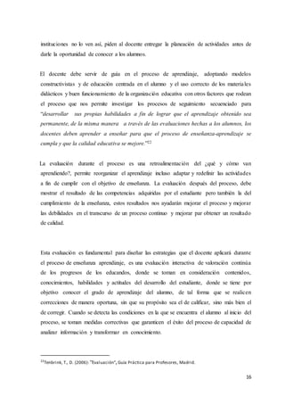 16
instituciones no lo ven así, piden al docente entregar la planeación de actividades antes de
darle la oportunidad de conocer a los alumnos.
El docente debe servir de guía en el proceso de aprendizaje, adoptando modelos
constructivistas y de educación centrada en el alumno y el uso correcto de los materiales
didácticos y buen funcionamiento de la organización educativa con otros factores que rodean
el proceso que nos permite investigar los procesos de seguimiento secuenciado para
“desarrollar sus propias habilidades a fin de lograr que el aprendizaje obtenido sea
permanente, de la misma manera a través de las evaluaciones hechas a los alumnos, los
docentes deben aprender a enseñar para que el proceso de enseñanza-aprendizaje se
cumpla y que la calidad educativa se mejore.”22
La evaluación durante el proceso es una retroalimentación del ¿qué y cómo van
aprendiendo?, permite reorganizar el aprendizaje incluso adaptar y redefinir las actividades
a fin de cumplir con el objetivo de enseñanza. La evaluación después del proceso, debe
mostrar el resultado de las competencias adquiridas por el estudiante pero también la del
cumplimiento de la enseñanza, estos resultados nos ayudarán mejorar el proceso y mejorar
las debilidades en el transcurso de un proceso continuo y mejorar par obtener un resultado
de calidad.
Esta evaluación es fundamental para diseñar las estrategias que el docente aplicará durante
el proceso de enseñanza aprendizaje, es una evaluación interactiva de valoración continúa
de los progresos de los educandos, donde se toman en consideración contenidos,
conocimientos, habilidades y actitudes del desarrollo del estudiante, donde se tiene por
objetivo conocer el grado de aprendizaje del alumno, de tal forma que se realicen
correcciones de manera oportuna, sin que su propósito sea el de calificar, sino más bien el
de corregir. Cuando se detecta las condiciones en la que se encuentra el alumno al inicio del
proceso, se toman medidas correctivas que garanticen el éxito del proceso de capacidad de
analizar información y transformar en conocimiento.
22
Tenbrink, T., D. (2006): “Evaluación”, Guía Práctica para Profesores, Madrid.
 
