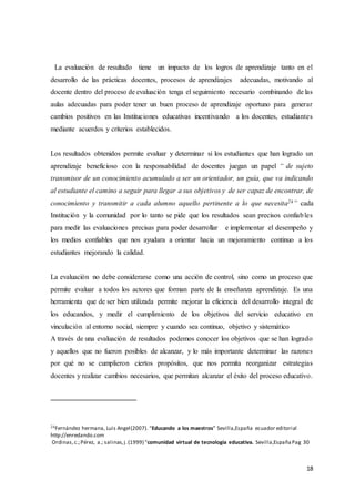 18
La evaluación de resultado tiene un impacto de los logros de aprendizaje tanto en el
desarrollo de las prácticas docentes, procesos de aprendizajes adecuadas, motivando al
docente dentro del proceso de evaluación tenga el seguimiento necesario combinando de las
aulas adecuadas para poder tener un buen proceso de aprendizaje oportuno para generar
cambios positivos en las Instituciones educativas incentivando a los docentes, estudiantes
mediante acuerdos y criterios establecidos.
Los resultados obtenidos permite evaluar y determinar si los estudiantes que han logrado un
aprendizaje beneficioso con la responsabilidad de docentes juegan un papel “ de sujeto
transmisor de un conocimiento acumulado a ser un orientador, un guía, que va indicando
al estudiante el camino a seguir para llegar a sus objetivos y de ser capaz de encontrar, de
conocimiento y transmitir a cada alumno aquello pertinente a lo que necesita24” cada
Institución y la comunidad por lo tanto se pide que los resultados sean precisos confiables
para medir las evaluaciones precisas para poder desarrollar e implementar el desempeño y
los medios confiables que nos ayudara a orientar hacia un mejoramiento continuo a los
estudiantes mejorando la calidad.
La evaluación no debe considerarse como una acción de control, sino como un proceso que
permite evaluar a todos los actores que forman parte de la enseñanza aprendizaje. Es una
herramienta que de ser bien utilizada permite mejorar la eficiencia del desarrollo integral de
los educandos, y medir el cumplimiento de los objetivos del servicio educativo en
vinculación al entorno social, siempre y cuando sea continuo, objetivo y sistemático
A través de una evaluación de resultados podemos conocer los objetivos que se han logrado
y aquellos que no fueron posibles de alcanzar, y lo más importante determinar las razones
por qué no se cumplieron ciertos propósitos, que nos permita reorganizar estrategias
docentes y realizar cambios necesarios, que permitan alcanzar el éxito del proceso educativo.
24Fernández hermana, Luis Angel(2007). “Educando a los maestros” Sevilla,España ecuador editorial
http://enredando.com
Ordinas,c.;Pérez, a.; salinas,j.(1999) "comunidad virtual de tecnología educativa. Sevilla,EspañaPag 30
 