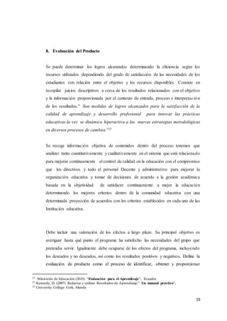 19
8. Evaluación del Producto
Se puede determinar los logros alcanzados determinando la eficiencia según los
recursos utilizados dependiendo del grado de satisfacción de las necesidades de los
estudiantes con relación entre el objetivo y los recursos disponibles. Consiste en
recopilar juicios descriptivos a cerca de los resultados relacionados con el objetivo
y la información proporcionada por el contexto de entrada, proceso e interpretación
de los resultados.” Son medidas de logros alcanzados para la satisfacción de la
calidad de aprendizaje y desarrollo profesional para innovar las prácticas
educativas la vez se dinámica hiperactiva a las nuevas estrategias metodológicas
en diversos procesos de cambios”25
Se recoge información objetiva de contenidos dentro del proceso tenemos que
analizar tanto cuantitativamente y cualitativamente en el sistema que está relacionado
para mejorar continuamente el control de calidad en la educación con el compromiso
que los directivos y todo el personal Docente y administrativo para mejorar la
organización educativa y tomar de decisiones de acuerdo a la gestión académica
basada en la objetividad de satisfacer continuamente a mejor la educación
determinando los mejores criterios dentro de la comunidad educativa con una
determinada proyección de acuerdos con los criterios establecidos en cada uno de las
Institución educativa.
Debe incluir una valoración de los efectos a largo plazo. Su principal objetivo es
averiguar hasta qué punto el programa ha satisfecho las necesidades del grupo que
pretendía servir. Igualmente debe ocuparse de los efectos del programa, incluyendo
los deseados y no deseados, así como los resultados positivos y negativos. Define la
evaluación de producto como el proceso de identificar, obtener y proporcionar
25 Ministerio de Educación (2010) “Evaluación para el Aprendizaje”, Ecuador
25 Kennedy, D. (2007) Redactar y utilizar Resultados de Aprendizaje:” Un manual práctico”,
25 University College Cork, Irlanda
 