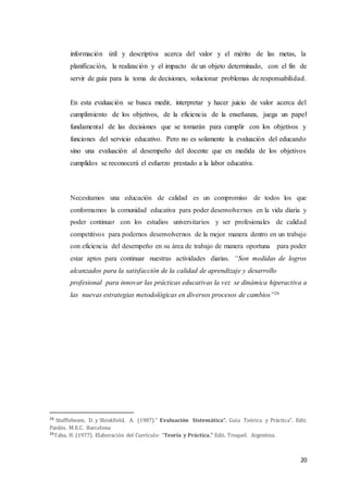 20
información útil y descriptiva acerca del valor y el mérito de las metas, la
planificación, la realización y el impacto de un objeto determinado, con el fin de
servir de guía para la toma de decisiones, solucionar problemas de responsabilidad.
En esta evaluación se busca medir, interpretar y hacer juicio de valor acerca del
cumplimiento de los objetivos, de la eficiencia de la enseñanza, juega un papel
fundamental de las decisiones que se tomarán para cumplir con los objetivos y
funciones del servicio educativo. Pero no es solamente la evaluación del educando
sino una evaluación al desempeño del docente que en medida de los objetivos
cumplidos se reconocerá el esfuerzo prestado a la labor educativa.
Necesitamos una educación de calidad es un compromiso de todos los que
conformamos la comunidad educativa para poder desenvolvernos en la vida diaria y
poder continuar con los estudios universitarios y ser profesionales de calidad
competitivos para podernos desenvolvernos de la mejor manera dentro en un trabajo
con eficiencia del desempeño en su área de trabajo de manera oportuna para poder
estar aptos para continuar nuestras actividades diarias. “Son medidas de logros
alcanzados para la satisfacción de la calidad de aprendizaje y desarrollo
profesional para innovar las prácticas educativas la vez se dinámica hiperactiva a
las nuevas estrategias metodológicas en diversos procesos de cambios”26
26
Stufflebeam, D. y Shinkfield, A. (1987).” Evaluación Sistemática”. Guía Teórica y Práctica". Edit.
Paidós. M.E.C. Barcelona
26
Taba, H. (1977). Elaboración del Currículo: “Teoría y Práctica.” Edit. Troquel. Argentina.
 