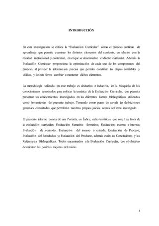 3
INTRODUCCIÓN
En esta investigación se enfoca la “Evaluación Curricular” como el proceso continuo de
aprendizaje que permite examinar los distintos elementos del currículo, en relación con la
realidad institucional y contextual, en el que se desenvuelve el diseño curricular. Además la
Evaluación Curricular proporciona la optimización de cada uno de los componentes del
proceso, al proveer la información precisa que permita constituir las etapas confiables y
válidas, y de esta forma cambiar o mantener dichos elementos.
La metodología utilizada en este trabajo es deductiva e inductiva, en la búsqueda de los
conocimientos apropiados para enfocar la temática de la Evaluación Curricular, que permita
presentar los conocimientos investigados en las diferentes fuentes bibliográficas utilizadas
como herramientas del presente trabajo. Tomando como punto de partida las definiciones
generales consultadas que permitirán nuestras propios juicios acerca del tema investigado.
El presente informe consta de una Portada, un Índice, ocho temáticas que son; Las fases de
la evaluación curricular; Evaluación Sumativa- formativa; Evaluación externa e interna;
Evaluación de contexto; Evaluación del insumo o entrada; Evaluación de Proceso;
Evaluación del Resultados y; Evaluación del Producto, además están las Conclusiones y las
Referencias Bibliográficas. Todos encaminados a la Evaluación Curricular, con el objetivo
de orientar las posibles mejoras del mismo.
 