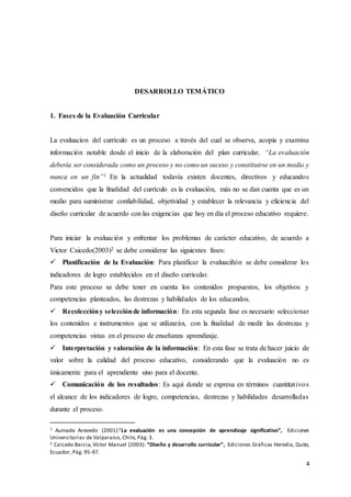 4
DESARROLLO TEMÁTICO
1. Fases de la Evaluación Curricular
La evaluacion del currículo es un proceso a través del cual se observa, acopia y examina
información notable desde el inicio de la elaboración del plan curricular, “La evaluación
debería ser considerada como un proceso y no como un suceso y constituirse en un medio y
nunca en un fin”1 En la actualidad todavía existen docentes, directivos y educandos
convencidos que la finalidad del currículo es la evaluación, más no se dan cuenta que es un
medio para suministrar confiabilidad, objetividad y establecer la relevancia y eficiencia del
diseño curricular de acuerdo con las exigencias que hoy en día el proceso educativo requiere.
Para iniciar la evaluación y enfrentar los problemas de carácter educativo, de acuerdo a
Victor Caicedo(2003)2 se debe considerar las siguientes fases:
 Planificación de la Evaluación: Para planificar la evaluaciñón se debe considerar los
indicadores de logro establecidos en el diseño curricular.
Para este proceso se debe tener en cuenta los contenidos propuestos, los objetivos y
competencias planteados, las destrezas y habilidades de los educandos.
 Recoleccióny selecciónde información: En esta segunda fase es necesario seleccionar
los contenidos e instrumentos que se utilizarán, con la finalidad de medir las destrezas y
competencias vistas en el proceso de enseñanza aprendizaje.
 Interpretación y valoración de la información: En esta fase se trata de hacer juicio de
valor sobre la calidad del proceso educativo, considerando que la evaluación no es
únicamente para el aprendiente sino para el docente.
 Comunicación de los resultados: Es aquí donde se expresa en términos cuantitativos
el alcance de los indicadores de logro, competencias, destrezas y habilidades desarrolladas
durante el proceso.
1 Aumada Acevedo (2001):”La evaluación es una concepción de aprendizaje significativo”, Ediciones
Universitarias de Valparaíso, Chile, Pág. 3.
2 Caicedo Barcia, Víctor Manuel (2003): “Diseño y desarrollo curricular”, Ediciones Gráficas Heredia, Quito,
Ecuador, Pág. 95-97.
 