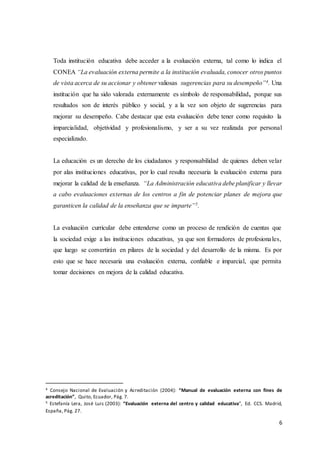 6
Toda institución educativa debe acceder a la evaluación externa, tal como lo indica el
CONEA “La evaluación externa permite a la institución evaluada, conocer otros puntos
de vista acerca de su accionar y obtener valiosas sugerencias para su desempeño”4. Una
institución que ha sido valorada externamente es símbolo de responsabilidad, porque sus
resultados son de interés público y social, y a la vez son objeto de sugerencias para
mejorar su desempeño. Cabe destacar que esta evaluación debe tener como requisito la
imparcialidad, objetividad y profesionalismo, y ser a su vez realizada por personal
especializado.
La educación es un derecho de los ciudadanos y responsabilidad de quienes deben velar
por alas instituciones educativas, por lo cual resulta necesaria la evaluación externa para
mejorar la calidad de la enseñanza. “La Administración educativa debe planificar y llevar
a cabo evaluaciones externas de los centros a fin de potenciar planes de mejora que
garanticen la calidad de la enseñanza que se imparte”5.
La evaluación curricular debe entenderse como un proceso de rendición de cuentas que
la sociedad exige a las instituciones educativas, ya que son formadores de profesionales,
que luego se convertirán en pilares de la sociedad y del desarrollo de la misma. Es por
esto que se hace necesaria una evaluación externa, confiable e imparcial, que permita
tomar decisiones en mejora de la calidad educativa.
4 Consejo Nacional de Evaluación y Acreditación (2004): “Manual de evaluación externa con fines de
acreditación”, Quito, Ecuador, Pág. 7.
5 Estefanía Lera, José Luis (2003): “Evaluación externa del centro y calidad educativa”, Ed. CCS. Madrid,
España, Pág. 27.
 