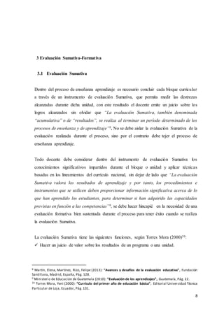 8
3 Evaluación Sumativa-Formativa
3.1 Evaluación Sumativa
Dentro del proceso de enseñanza aprendizaje es necesario concluir cada bloque curricular
a través de un instrumento de evaluación Sumativa, que permita medir las destrezas
alcanzadas durante dicha unidad, con este resultado el docente emite un juicio sobre los
logros alcanzados sin olvidar que “La evaluación Sumativa, también denominada
“acumulativa” o de “resultados”, se realiza al terminar un período determinado de los
procesos de enseñanza y de aprendizaje”8. No se debe aislar la evaluación Sumativa de la
evaluación realizada durante el proceso, sino por el contrario debe tejer el proceso de
enseñanza aprendizaje.
Todo docente debe considerar dentro del instrumento de evaluación Sumativa los
conocimientos significativos impartidos durante el bloque o unidad y aplicar técnicas
basadas en los lineamientos del currículo nacional, sin dejar de lado que “La evaluación
Sumativa valora los resultados de aprendizaje y por tanto, los procedimientos e
instrumentos que se utilicen deben proporcionar información significativa acerca de lo
que han aprendido los estudiantes, para determinar si han adquirido las capacidades
previstas en función a las competencias”9, se debe hacer hincapié en la necesidad de una
evaluación formativa bien sustentada durante el proceso para tener éxito cuando se realiza
la evaluación Sumativa.
La evaluación Sumativa tiene las siguientes funciones, según Torres Mora (2000)10:
 Hacer un juicio de valor sobre los resultados de un programa o una unidad.
8 Martín, Elena, Martínez, Rizo, Felipe (2013): “Avances y desafíos de la evaluación educativa”, Fundación
Santillana, Madrid, España, Pág. 128.
9 Ministerio de Educación de Guatemala (2010): “Evaluación de los aprendizajes”, Guatemala, Pág. 22.
10 Torres Mora, Yeni (2000): “Currículo del primer año de educación básica”, Editorial Universidad Técnica
Particular de Loja, Ecuador, Pág. 131.
 