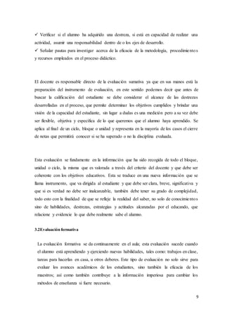 9
 Verificar si el alumno ha adquirido una destreza, si está en capacidad de realizar una
actividad, asumir una responsabilidad dentro de o los ejes de desarrollo.
 Señalar pautas para investigar acerca de la eficacia de la metodología, procedimientos
y recursos empleados en el proceso didáctico.
El docente es responsable directo de la evaluación sumativa ya que en sus manos está la
preparación del instrumento de evaluación, en este sentido podemos decir que antes de
buscar la calificación del estudiante se debe considerar el alcance de las destrezas
desarrolladas en el proceso, que permite determinar los objetivos cumplidos y brindar una
visión de la capacidad del estudiante, sin lugar a dudas es una medición pero a su vez debe
ser flexible, objetiva y específica de lo que queremos que el alumno haya aprendido. Se
aplica al final de un ciclo, bloque o unidad y representa en la mayoría de los casos el cierre
de notas que permitirá conocer si se ha superado o no la disciplina evaluada.
Esta evaluación se fundamente en la información que ha sido recogida de todo el bloque,
unidad o ciclo, la misma que es valorada a través del criterio del docente y que debe ser
coherente con los objetivos educativos. Esta se traduce en una nueva información que se
llama instrumento, que va dirigida al estudiante y que debe ser clara, breve, significativa y
que si es verdad no debe ser inalcanzable, también debe tener su grado de complejidad,
todo esto con la finalidad de que se refleje la realidad del saber, no solo de conocimientos
sino de habilidades, destrezas, estrategias y actitudes alcanzadas por el educando, que
relacione y evidencie lo que debe realmente sabe el alumno.
3.2Evaluación formativa
La evaluación formativa se da continuamente en el aula; esta evaluación sucede cuando
el alumno está aprendiendo y ejerciendo nuevas habilidades, tales como: trabajos en clase,
tareas para hacerlas en casa, u otros deberes. Este tipo de evaluación no solo sirve para
evaluar los avances académicos de los estudiantes, sino también la eficacia de los
maestros; así como también contribuye a la información imperiosa para cambiar los
métodos de enseñanza si fuere necesario.
 