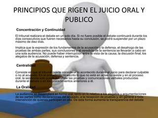PRINCIPIOS QUE RIGEN EL JUICIO ORAL Y
PUBLICO
Concentración y Continuidad
El tribunal realizara el debate en un solo día. Si no fuere posible el debate continuará durante los
días consecutivos que fueren necesarios hasta su conclusión, se podrá suspender por un plazo
máximo de diez días.
Implica que la expresión de los fundamentos de la acusación y la defensa, el desahogo de las
pruebas de ambas partes, sus conclusiones y el veredicto de la sentencia se llevarán a cabo en
una sola audiencia. No puede haber interrupción entre la vista de la causa, la discusión final, los
alegatos de la acusación, defensa y sentencia.
Centralidad
Consiste en que el tribunal puede considerar lo acontecido durante el juicio para declarar culpable
o no al acusado. En el procedimiento escrito lo que no está en actas no existe y en el proceso
oral, la sentencia solo puede sustentar las pruebas y comunicaciones verbales producidas
durante el debate o en los procedimientos anteriores a él.
La Oralidad
La audiencia se desarrollará en forma oral, tanto en lo relativo a los alegatos y argumentaciones
de las partes como declaraciones del acusado, a la recepción de pruebas y, en general a toda
intervención de quienes participen en ella. De esta forma aumenta la transparencia del debate.
 