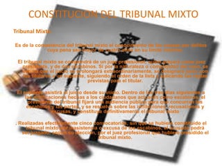 CONSTITUCION DEL TRIBUNAL MIXTO
Tribunal Mixto
Es de la competencia del tribunal mixto el conocimiento de las causas por delitos
cuya pena sea mayor de cuatro años en su límite máximo.
El tribunal mixto se compondrá de un juez profesional, quien actuará como juez
presidente, y de dos escabinos. Si por la naturaleza o complejidad del caso, se
estima que el juicio se prolongará extraordinariamente, se designará junto con
los titulares a un suplente, siguiendo el orden de la lista y aplicando las reglas
previstas para el titular.
El suplente asistirá al juicio desde su inicio. Dentro de los tres días siguientes a
las notificaciones hechas a los ciudadanos que actuarán como escabinos, el
presidente del tribunal fijará una audiencia pública para que concurran los
escabinos y las partes, y se resuelva sobre las inhibiciones, recusaciones y
excusas, y constituya definitivamente el tribunal mixto
. Realizadas efectivamente cinco convocatorias, sin que se hubiere constituido el
tribunal mixto por inasistencia o excusa de los escabinos, el acusado podrá
ser juzgado, según su elección, por el juez profesional que hubiere presidido el
tribunal mixto.
 
