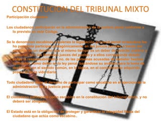 CONSTITUCION DEL TRIBUNAL MIXTO
Participación ciudadana
Los ciudadanos participarán en la administración de la justicia penal conforme a
lo previsto en este Código.
Se le denominan escabinos a quienes la legislación procesal penal venezolana les
ha permitido participar protagónicamente en los juicios penales a través del
ejercicio de un derecho que al mismo tiempo es un deber de carácter publico y
personal, son los llamados jueces del pueblo y a ellos corresponde debatir
sobre la responsabilidad o no, de las personas acusadas de cometer hechos
tipificados como delito en la ley penal, basándose su análisis para la toma de
decisiones en el sentido común, en la lógica, en el conocimiento adquirido
producto de la vida diaria.
Todo ciudadano tiene el derecho de participar como escabino en el ejercicio de la
administración de la justicia penal.
El ciudadano participará como escabino en la constitución del tribunal mixto, y no
deberá ser abogado.
El Estado está en la obligación de proteger y garantizar la integridad física del
ciudadano que actúa como escabino..
 