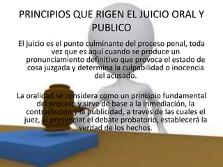 PRINCIPIOS QUE RIGEN EL JUICIO ORAL Y
PUBLICO
El juicio es el punto culminante del proceso penal, toda
vez que es aquí cuando se produce un
pronunciamiento definitivo que provoca el estado de
cosa juzgada y determina la culpabilidad o inocencia
del acusado.
La oralidad se considera como un principio fundamental
del proceso y sirve de base a la inmediación, la
contradicción y la publicidad, a través de las cuales el
juez, al presenciar el debate probatorio, establecerá la
verdad de los hechos.
 