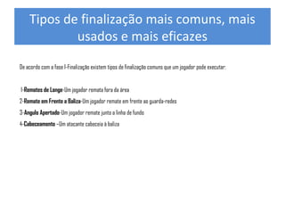 Tipos de finalização mais comuns, mais
usados e mais eficazes
De acordo com a fase I-Finalização existem tipos de finalização comuns que um jogador pode executar:
1-Remates de Longe-Um jogador remata fora da área
2-Remate em Frente a Baliza-Um jogador remate em frente ao guarda-redes
3-Angulo Apertado-Um jogador remate junto a linha de fundo
4-Cabeceamento –Um atacante cabeceia à baliza

 