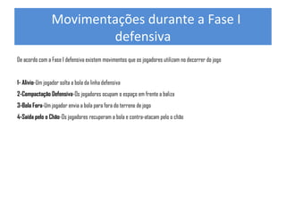   Movimentações durante a Fase I 
defensiva
De acordo com a Fase I defensiva existem movimentos que os jogadores utilizam no decorrer do jogo
1- Alivio-Um jogador solta a bola da linha defensiva
2-Compactação Defensiva-Os jogadores ocupam o espaço em frente a baliza
3-Bola Fora-Um jogador envia a bola para fora do terreno de jogo
4-Saída pelo o Chão-Os jogadores recuperam a bola e contra-atacam pelo o chão

 