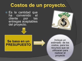   Es la cantidad que
    ha convenido el
    cliente   por   las
    entregas aceptables
    del proyecto.



                             Incluye un
 Se basa en un            estimado de los
PRESUPUESTO               costos, para los
                          recursos que se
                           utilizaran para
                              realizar el
                               proyecto
 