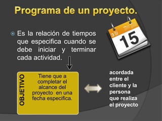    Es la relación de tiempos
    que especifica cuando se
    debe iniciar y terminar
    cada actividad.

                                   acordada
                  Tiene que a
    OBJETIVO




                                   entre el
                 completar el
                  alcance del      cliente y la
               proyecto en una     persona
               fecha especifica.   que realiza
                                   el proyecto
 