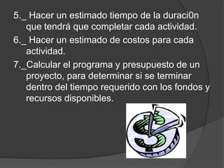 5._ Hacer un estimado tiempo de la duraci0n
   que tendrá que completar cada actividad.
6._ Hacer un estimado de costos para cada
   actividad.
7._Calcular el programa y presupuesto de un
   proyecto, para determinar si se terminar
   dentro del tiempo requerido con los fondos y
   recursos disponibles.
 