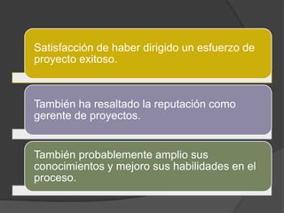 Satisfacción de haber dirigido un esfuerzo de
proyecto exitoso.



También ha resaltado la reputación como
gerente de proyectos.


También probablemente amplio sus
conocimientos y mejoro sus habilidades en el
proceso.
 
