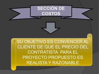 SECCIÓN DE
         COSTOS




SU OBJETIVO ES CONVENCER AL
CLIENTE DE QUE EL PRECIO DEL
    CONTRATISTA PARA EL
  PROYECTO PROPUESTO ES
    REALISTA Y RAZONABLE
 