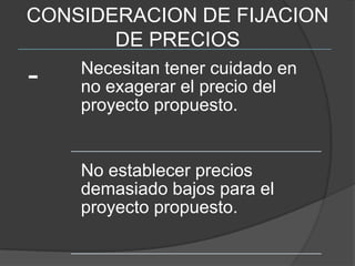 CONSIDERACION DE FIJACION
       DE PRECIOS
    Necesitan tener cuidado en
-   no exagerar el precio del
    proyecto propuesto.


    No establecer precios
    demasiado bajos para el
    proyecto propuesto.
 