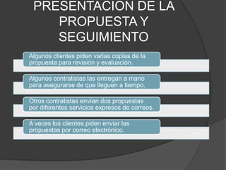 PRESENTACION DE LA
    PROPUESTA Y
    SEGUIMIENTO
Algunos clientes piden varias copias de la
propuesta para revisión y evaluación.

Algunos contratistas las entregan a mano
para asegurarse de que lleguen a tiempo.

Otros contratistas envían dos propuestas
por diferentes servicios expresos de correos.

A veces los clientes piden enviar las
propuestas por correo electrónico.
 