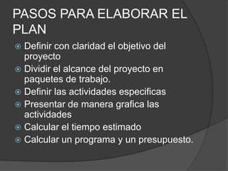 PASOS PARA ELABORAR EL
PLAN
 Definir con claridad el objetivo del
  proyecto
 Dividir el alcance del proyecto en
  paquetes de trabajo.
 Definir las actividades especificas
 Presentar de manera grafica las
  actividades
 Calcular el tiempo estimado
 Calcular un programa y un presupuesto.
 