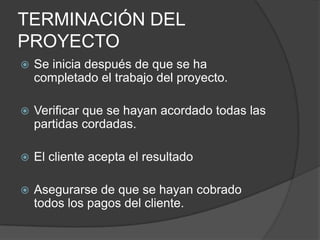 TERMINACIÓN DEL
PROYECTO
   Se inicia después de que se ha
    completado el trabajo del proyecto.

   Verificar que se hayan acordado todas las
    partidas cordadas.

   El cliente acepta el resultado

   Asegurarse de que se hayan cobrado
    todos los pagos del cliente.
 