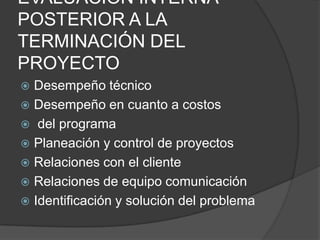 EVALUACIÓN INTERNA
POSTERIOR A LA
TERMINACIÓN DEL
PROYECTO
 Desempeño técnico
 Desempeño en cuanto a costos
 del programa
 Planeación y control de proyectos
 Relaciones con el cliente
 Relaciones de equipo comunicación
 Identificación y solución del problema
 