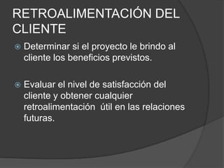 RETROALIMENTACIÓN DEL
CLIENTE
   Determinar si el proyecto le brindo al
    cliente los beneficios previstos.

   Evaluar el nivel de satisfacción del
    cliente y obtener cualquier
    retroalimentación útil en las relaciones
    futuras.
 