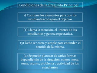 Condiciones de la Pregunta Principal

   1) Contiene los elementos para que los
      estudiantes consigan el objetivo.


   (2) Llama la atención, el interés de los
      estudiantes y genera expectativa.

(3) Debe ser corta y simple para entender el
           sentido de la misma.

   (4) Se puede plantear de varias formas
 dependiendo de la situación, como: meta,
 tema, asunto, problema o actividad de los
                estudiantes
 