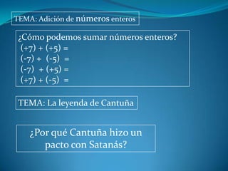 TEMA: Adición de números enteros

 ¿Cómo podemos sumar números enteros?
  (+7) + (+5) =
  (-7) + (-5) =
  (-7) + (+5) =
  (+7) + (-5) =

 TEMA: La leyenda de Cantuña


    ¿Por qué Cantuña hizo un
       pacto con Satanás?
 