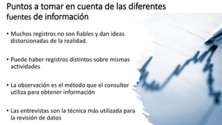 Puntos a tomar en cuenta de las diferentes
fuentes de información
• Muchos registros no son fiables y dan ideas
distorsionadas de la realidad.
• Puede haber registros distintos sobre mismas
actividades
• La observación es el método que el consultor
utiliza para obtener información
• Las entrevistas son la técnica más utilizada para
la revisión de datos
 