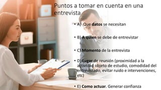 Puntos a tomar en cuenta en una
entrevista
• A) Que datos se necesitan
• B) A quien se debe de entrevistar
• C) Momento de la entrevista
• D) Lugar de reunión (proximidad a la
actividad objeto de estudio, comodidad del
entrevistado, evitar ruido e intervenciones,
etc)
• E) Como actuar. Generar confianza
 