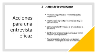 Acciones
para una
entrevista
eficaz
1 Antes de la entrevista
• Preparar preguntas que revelen los datos
requeridos
• Informarse del puesto del entrevistado y su
personalidad
• Comunicar al entrevistado el propósito de la
entrevista
• Contemplar a todas las personas que tienen
relación con el problema
• Revisar aspectos culturales que puedan
interferir con el proceso de la entrevista
 