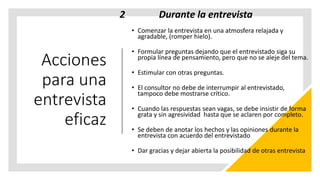Acciones
para una
entrevista
eficaz
2 Durante la entrevista
• Comenzar la entrevista en una atmosfera relajada y
agradable, (romper hielo).
• Formular preguntas dejando que el entrevistado siga su
propia línea de pensamiento, pero que no se aleje del tema.
• Estimular con otras preguntas.
• El consultor no debe de interrumpir al entrevistado,
tampoco debe mostrarse crítico.
• Cuando las respuestas sean vagas, se debe insistir de forma
grata y sin agresividad hasta que se aclaren por completo.
• Se deben de anotar los hechos y las opiniones durante la
entrevista con acuerdo del entrevistado
• Dar gracias y dejar abierta la posibilidad de otras entrevista
 