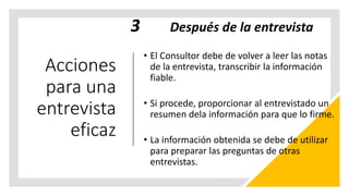 Acciones
para una
entrevista
eficaz
3 Después de la entrevista
• El Consultor debe de volver a leer las notas
de la entrevista, transcribir la información
fiable.
• Si procede, proporcionar al entrevistado un
resumen dela información para que lo firme.
• La información obtenida se debe de utilizar
para preparar las preguntas de otras
entrevistas.
 